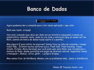 Banco de Dados

Agora podemos dar o comando para criar nossa aplicação / app rails:

Rails new teste –d mysql

Com este comando (que deve ser dado em um diretório adequado) criamos um
subdiretório chamado teste, onde se cria toda a estrutura (quq já vamos ver) do
Rails, usando um banco de dados mysql (sqlite é o padrão)

Mas espere! E para editar os arquivos? Vamos ficar na linha de comando o tempo
todo? Não… Existem muitos editores (a.k.a. Flash IDE, Flash Develop, Visual
Studio, Eclipse, Mono Develop) que você pode usar para Rails, que reconhecem a
sintaxe do Ruby, desde gratuitos até pagos de diversos valores. Sugestões temos
o Notepad++, Redcar, Scite, gEdit… o próprio Eclipse…

Mas vamos ficar de NetBeans. Mesmo com os problemas dele… (peso e obsolência)



                                              Cleber @ Tavares Junior .com
 