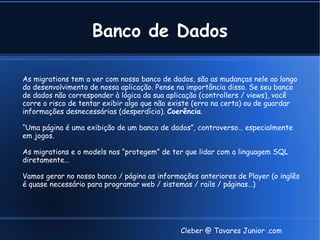 Banco de Dados

As migrations tem a ver com nosso banco de dados, são as mudanças nele ao longo
do desenvolvimento de nossa aplicação. Pense na importância disso. Se seu banco
de dados não corresponder à lógica da sua aplicação (controllers / views), você
corre o risco de tentar exibir algo que não existe (erro na certa) ou de guardar
informações desnecessárias (desperdício). Coerência.

“Uma página é uma exibição de um banco de dados”, controverso… especialmente
em jogos.

As migrations e o models nos “protegem” de ter que lidar com a linguagem SQL
diretamente…

Vamos gerar no nosso banco / página as informações anteriores de Player (o inglês
é quase necessário para programar web / sistemas / rails / páginas…)




                                              Cleber @ Tavares Junior .com
 