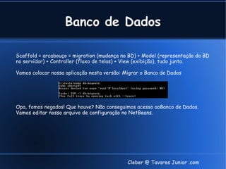Banco de Dados

Scaffold = arcabouço = migration (mudança no BD) + Model (representação do BD
no servidor) + Controller (fluxo de telas) + View (exibição), tudo junto.

Vamos colocar nossa aplicação nesta versão: Migrar o Banco de Dados




Opa, fomos negados! Que houve? Não conseguimos acesso aoBanco de Dados.
Vamos editar nosso arquivo de configuração no NetBeans.




                                             Cleber @ Tavares Junior .com
 