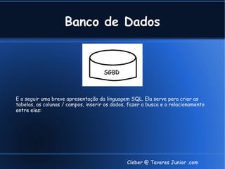 Banco de Dados




E a seguir uma breve apresentação da linguagem SQL. Ela serve para criar as
tabelas, as colunas / campos, inserir os dados, fazer a busca e o relacionamento
entre eles:




                                               Cleber @ Tavares Junior .com
 