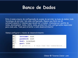 Banco de Dados

Este é nosso arquivo de configuração do acesso do servidor na base de dados, toda
tecnologia de servidor tem essa configuração. Repare que Rails nos dá
automaticamente 3 tabelas (que devem ser criadas), chamadas por padrão de
nome_development, nome_teste, nome_production, com configurações separadas
para cada uma. Tudo para orientar o bom desenvolvimento!


Vamos configurar a tabela de desenvolvimento:




                                                Cleber @ Tavares Junior .com
 