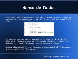 Banco de Dados

Lembrando que os controllers direcionam o fluxo de nossa aplicação, ou seja, que
página mostrar. Sabe uma página “index”? Pois é, olha lá o método de resposta à
ela ali…




E começamos aqui a ver um pouco mais de perto a linguagem Ruby. Não é tão
difícil, é? AS funções/métodos são defs, com end no final (parece Basic). O
@players é um conjunto de players… sim, instâncias de uma classe.

Conhece o RPG Maker? Sabe sua linguagem de programação? RGSS? Ruby Game
Script System! Isso aí! São a mesma.



                                              Cleber @ Tavares Junior .com
 