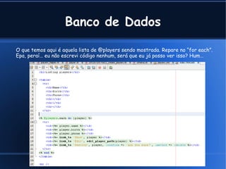 Banco de Dados

O que temos aqui é aquela lista de @players sendo mostrada. Repare no “for each”.
Epa, peraí… eu não escrevi código nenhum, será que eu já posso ver isso? Hum…




                                              Cleber @ Tavares Junior .com
 