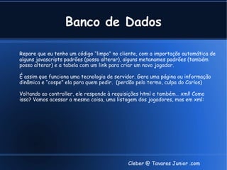 Banco de Dados

Repare que eu tenho um código “limpo” no cliente, com a importação automática de
alguns javascripts padrões (posso alterar), alguns metanames padrões (também
posso alterar) e a tabela com um link para criar um novo jogador.

É assim que funciona uma tecnologia de servidor. Gera uma página ou informação
dinâmica e “cospe” ela para quem pedir. (perdão pelo termo, culpa do Carlos)

Voltando ao controller, ele responde à requisições html e também… xml! Como
isso? Vamos acessar a mesma coisa, uma listagem dos jogadores, mas em xml:




                                            Cleber @ Tavares Junior .com
 