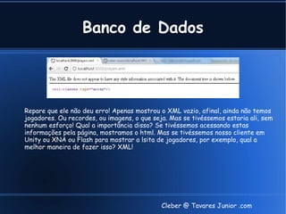 Banco de Dados




Repare que ele não deu erro! Apenas mostrou o XML vazio, afinal, ainda não temos
jogadores. Ou recordes, ou imagens, o que seja. Mas se tivéssemos estaria ali, sem
nenhum esforço! Qual a importância disso? Se tivéssemos acessando estas
informações pela página, mostramos o html. Mas se tivéssemos nosso cliente em
Unity ou XNA ou Flash para mostrar a lsita de jogadores, por exemplo, qual a
melhor maneira de fazer isso? XML!




                                             Cleber @ Tavares Junior .com
 