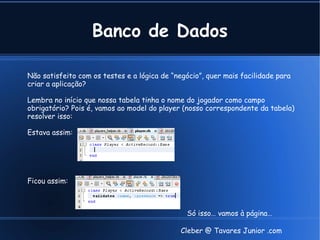 Banco de Dados

Não satisfeito com os testes e a lógica de “negócio”, quer mais facilidade para
criar a aplicação?

Lembra no início que nossa tabela tinha o nome do jogador como campo
obrigatório? Pois é, vamos ao model do player (nosso correspondente da tabela)
resolver isso:

Estava assim:




Ficou assim:



                                               Só isso… vamos à página…

                                              Cleber @ Tavares Junior .com
 