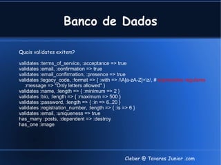Banco de Dados

Quais validates exitem?

validates :terms_of_service, :acceptance => true
validates :email, :confirmation => true
validates :email_confirmation, :presence => true
validates :legacy_code, :format => { :with => /A[a-zA-Z]+z/, # expressões regulares
  :message => "Only letters allowed" }
validates :name, :length => { :minimum => 2 }
validates :bio, :length => { :maximum => 500 }
validates :password, :length => { :in => 6..20 }
validates :registration_number, :length => { :is => 6 }
validates :email, :uniqueness => true
has_many :posts, :dependent => :destroy
has_one :image




                                                Cleber @ Tavares Junior .com
 