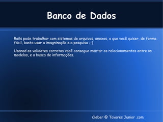 Banco de Dados

Rails pode trabalhar com sistemas de arquivos, anexos, o que você quiser, de forma
fácil, basta usar a imagninação e a pesquisa ;-)

Usanod os validates corretos você consegue montar os relacionamentos entre os
modelos, e a busca de informações.




                                             Cleber @ Tavares Junior .com
 