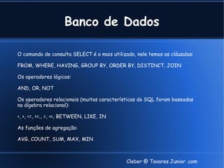 Banco de Dados

O comando de consulta SELECT é o mais utilizado, nele temos as cláusulas:

FROM, WHERE, HAVING, GROUP BY, ORDER BY, DISTINCT, JOIN

Os operadores lógicos:

AND, OR, NOT

Os operadores relacionais (muitas características do SQL foram baseadas
na álgebra relacional):

<, >, <=, >=., =, <>, BETWEEN, LIKE, IN

As funções de agregação:

AVG, COUNT, SUM, MAX, MIN



                                             Cleber @ Tavares Junior .com
 