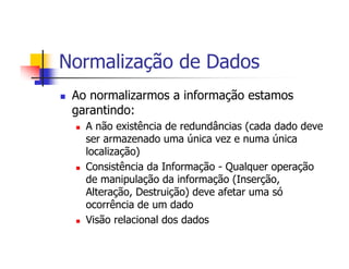 Normalização de Dados
 Ao normalizarmos a informação estamos
 garantindo:
   A não existência de redundâncias (cada dado deve
   ser armazenado uma única vez e numa única
   localização)
   Consistência da Informação - Qualquer operação
   de manipulação da informação (Inserção,
   Alteração, Destruição) deve afetar uma só
   ocorrência de um dado
   Visão relacional dos dados
 