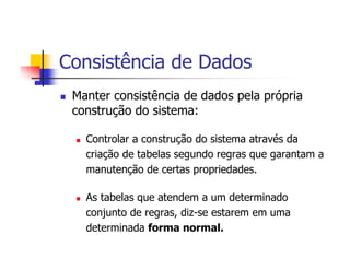Consistência de Dados
 Manter consistência de dados pela própria
 construção do sistema:

   Controlar a construção do sistema através da
   criação de tabelas segundo regras que garantam a
   manutenção de certas propriedades.

   As tabelas que atendem a um determinado
   conjunto de regras, diz-se estarem em uma
   determinada forma normal.
 