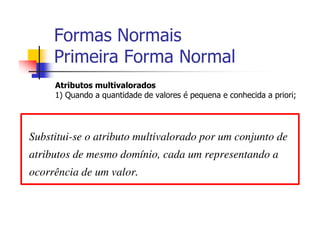 Formas Normais
     Primeira Forma Normal
     Atributos multivalorados
     1) Quando a quantidade de valores é pequena e conhecida a priori;




Substitui-se o atributo multivalorado por um conjunto de
atributos de mesmo domínio, cada um representando a
ocorrência de um valor.
 