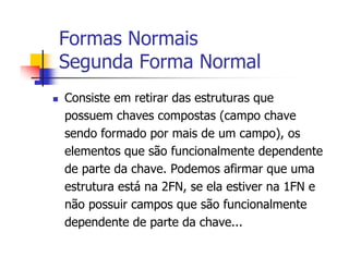 Formas Normais
Segunda Forma Normal
Consiste em retirar das estruturas que
possuem chaves compostas (campo chave
sendo formado por mais de um campo), os
elementos que são funcionalmente dependente
de parte da chave. Podemos afirmar que uma
estrutura está na 2FN, se ela estiver na 1FN e
não possuir campos que são funcionalmente
dependente de parte da chave...
 