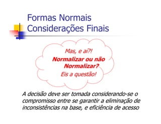 Formas Normais
  Considerações Finais

               Mas, e aí?!
           Normalizar ou não
              Normalizar?
             Eis a questão!


A decisão deve ser tomada considerando-se o
compromisso entre se garantir a eliminação de
inconsistências na base, e eficiência de acesso
 