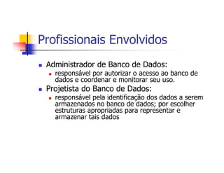 Profissionais Envolvidos
 Administrador de Banco de Dados:
   responsável por autorizar o acesso ao banco de
   dados e coordenar e monitorar seu uso.
 Projetista do Banco de Dados:
   responsável pela identificação dos dados a serem
   armazenados no banco de dados; por escolher
   estruturas apropriadas para representar e
   armazenar tais dados
 