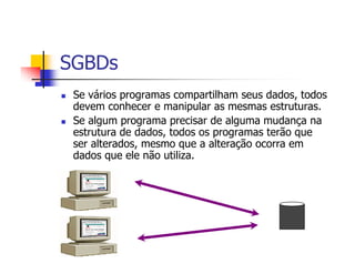 SGBDs
 Se vários programas compartilham seus dados, todos
 devem conhecer e manipular as mesmas estruturas.
 Se algum programa precisar de alguma mudança na
 estrutura de dados, todos os programas terão que
 ser alterados, mesmo que a alteração ocorra em
 dados que ele não utiliza.
 