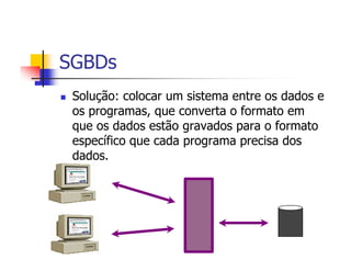 SGBDs
 Solução: colocar um sistema entre os dados e
 os programas, que converta o formato em
 que os dados estão gravados para o formato
 específico que cada programa precisa dos
 dados.
 