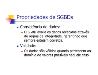 Propriedades de SGBDs
 Consistência de dados:
   O SGBD avalia os dados recebidos através
   de regras de integridade, garantindo que
   sempre estejam corretos.
 Validade:
   Os dados são válidos quando pertencem ao
   domínio de valores possíveis naquele caso.
 