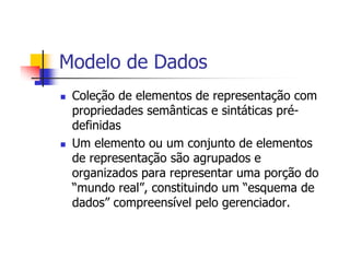 Modelo de Dados
 Coleção de elementos de representação com
 propriedades semânticas e sintáticas pré-
 definidas
 Um elemento ou um conjunto de elementos
 de representação são agrupados e
 organizados para representar uma porção do
 “mundo real”, constituindo um “esquema de
 dados” compreensível pelo gerenciador.
 
