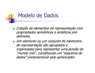 Modelo de Dados

Coleção de elementos de representação com
propriedades semânticas e sintáticas pré-
definidas.
Um elemento ou um conjunto de elementos
de representação são agrupados e
organizados para representar uma porção do
“mundo real”, constituindo um “esquema de
dados” compreensível pelo gerenciador.
 