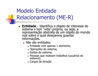 Modelo Entidade
Relacionamento (ME-R)
  Entidade - Identifica o objeto de interesse do
  sistema e tem "vida" própria, ou seja, a
  representação abstrata de um objeto do mundo
  real sobre o qual desejamos guardar
  informações.
    Não são entidades:
       Entidade com apenas 1 elemento;
       Operações do sistema;
       Saídas do sistema;
       Pessoas que realizam trabalhos (usuários do
       sistema);
       Cargos de direção
 