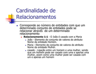 Cardinalidade de
Relacionamentos
 Corresponde ao número de entidades com que um
 determinado conjunto de entidades pode se
 relacionar através de um determinado
 relacionamento
   Relacionamento 1:1 - O João é casado com a Maria
      João - Elemento do conjunto de valores do atributo
      Nome da entidade Homem.
      Maria - Elemento do conjunto de valores do atributo
      Nome da entidade Mulher.
      casado - Ligação entre um homem e uma mulher, sendo
      que um homem pode ser casado com uma e apenas uma
      mulher, assim como uma mulher pode ser casada com
      um e apenas um homem
 