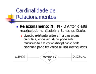 Cardinalidade de
Relacionamentos
  Relacionamento N : M - O Antônio está
  matriculado na disciplina Banco de Dados
     Ligação existente entre um aluno e uma
     disciplina, onde um aluno pode estar
     matriculado em várias disciplinas e cada
     disciplina pode ter vários alunos matriculados


ALUNOS             MATRICULA            DISCIPLINA
                      DO
 