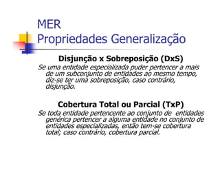 MER
Propriedades Generalização
      Disjunção x Sobreposição (DxS)
Se uma entidade especializada puder pertencer a mais
  de um subconjunto de entidades ao mesmo tempo,
  diz-se ter uma sobreposição, caso contrário,
  disjunção.

      Cobertura Total ou Parcial (TxP)
Se toda entidade pertencente ao conjunto de entidades
  genérica pertencer a alguma entidade no conjunto de
  entidades especializadas, então tem-se cobertura
  total; caso contrário, cobertura parcial.
 