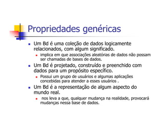 Propriedades genéricas
 Um Bd é uma coleção de dados logicamente
 relacionados, com algum significado.
   implica em que associações aleatórias de dados não possam
   ser chamadas de bases de dados.
 Um Bd é projetado, construído e preenchido com
 dados para um propósito específico.
   Possui um grupo de usuários e algumas aplicações
   concebidas para atender a esses usuários .
 Um Bd é a representação de algum aspecto do
 mundo real.
   nos leva a que, qualquer mudança na realidade, provocará
   mudanças nessa base de dados.
 