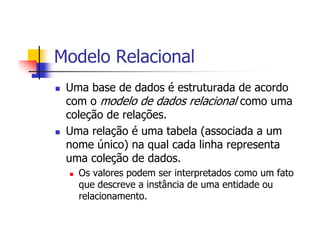 Modelo Relacional
 Uma base de dados é estruturada de acordo
 com o modelo de dados relacional como uma
 coleção de relações.
 Uma relação é uma tabela (associada a um
 nome único) na qual cada linha representa
 uma coleção de dados.
   Os valores podem ser interpretados como um fato
   que descreve a instância de uma entidade ou
   relacionamento.
 