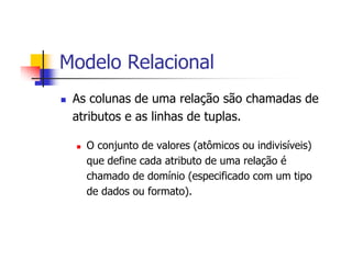 Modelo Relacional
 As colunas de uma relação são chamadas de
 atributos e as linhas de tuplas.

   O conjunto de valores (atômicos ou indivisíveis)
   que define cada atributo de uma relação é
   chamado de domínio (especificado com um tipo
   de dados ou formato).
 
