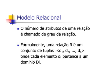 Modelo Relacional
 O número de atributos de uma relação
 é chamado de grau da relação.

 Formalmente, uma relação R é um
 conjunto de tuplas <d1, d2, ..., dn>
 onde cada elemento di pertence a um
 domínio Di.
 