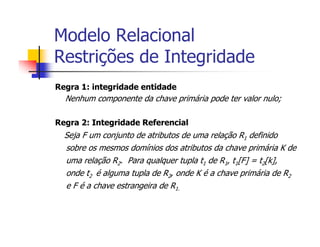 Modelo Relacional
Restrições de Integridade
Regra 1: integridade entidade
  Nenhum componente da chave primária pode ter valor nulo;

Regra 2: Integridade Referencial
  Seja F um conjunto de atributos de uma relação R1 definido
  sobre os mesmos domínios dos atributos da chave primária K de
  uma relação R2. Para qualquer tupla t1 de R1, t1[F] = t2[k],
  onde t2 é alguma tupla de R2, onde K é a chave primária de R2
  e F é a chave estrangeira de R1.
 