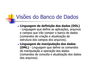 Visões do Banco de Dados
 Linguagem de definição dos dados (DDL)
 - Linguagem que define as aplicações, arquivos
 e campos que irão compor o banco de dados
 (comandos de criação e atualização da
 estrutura dos campos dos arquivos).
 Linguagem de manipulação dos dados
 (DML) - Linguagem que define os comandos
 de manipulação e operação dos dados
 (comandos de consulta e atualização dos dados
 dos arquivos).
 