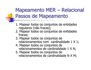 Mapeamento MER – Relacional
Passos de Mapeamento
1. Mapear todos os conjuntos de entidades
  regulares (não fracas);
2. Mapear todos os conjuntos de entidades
  fracas;
3. Mapear todos os conjuntos de
  relacionamentos com cardinalidade 1 X 1;
4. Mapear todos os conjuntos de
  relacionamentos de cardinalidade 1 X N;
5. Mapear todos os conjuntos de
  relacionamentos de cardinalidade N X M;
 