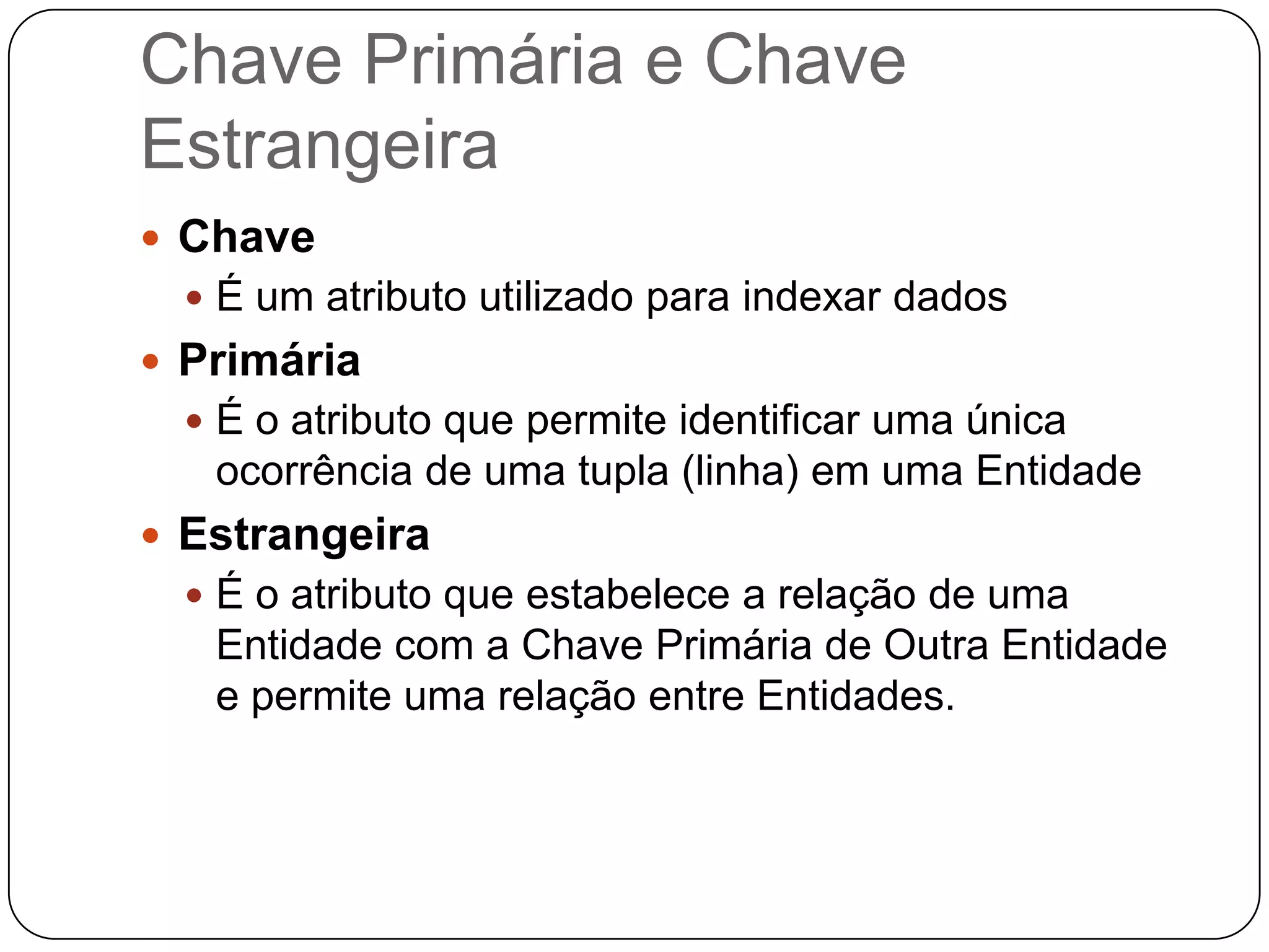 Chave Primária e Chave
Estrangeira
 Chave
   É um atributo utilizado para indexar dados
 Primária
   É o atributo que permite identificar uma única
   ocorrência de uma tupla (linha) em uma Entidade
 Estrangeira
   É o atributo que estabelece a relação de uma
   Entidade com a Chave Primária de Outra Entidade
   e permite uma relação entre Entidades.
 