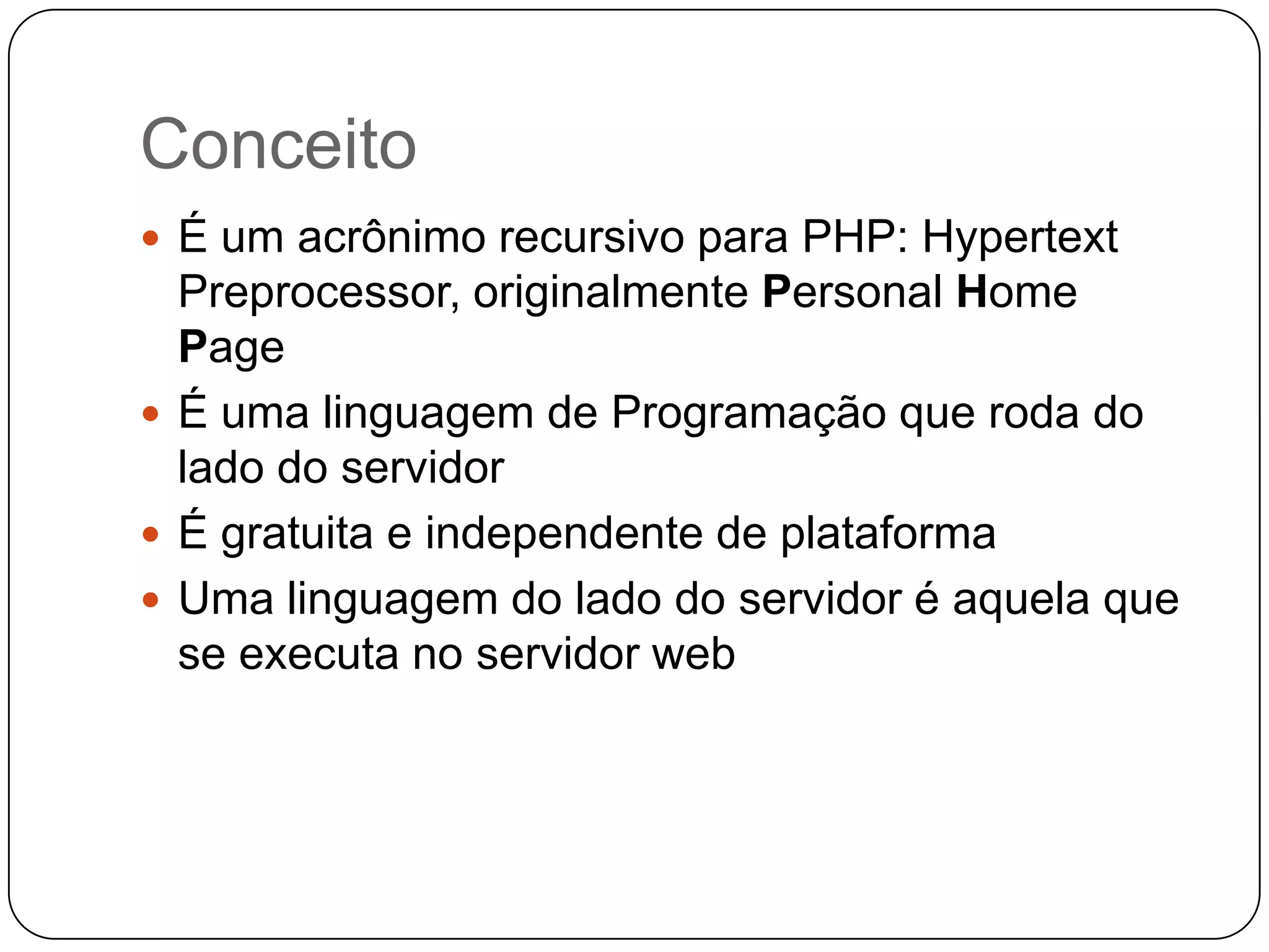 Conceito
 É um acrônimo recursivo para PHP: Hypertext
  Preprocessor, originalmente Personal Home
  Page
 É uma linguagem de Programação que roda do
  lado do servidor
 É gratuita e independente de plataforma
 Uma linguagem do lado do servidor é aquela que
  se executa no servidor web
 