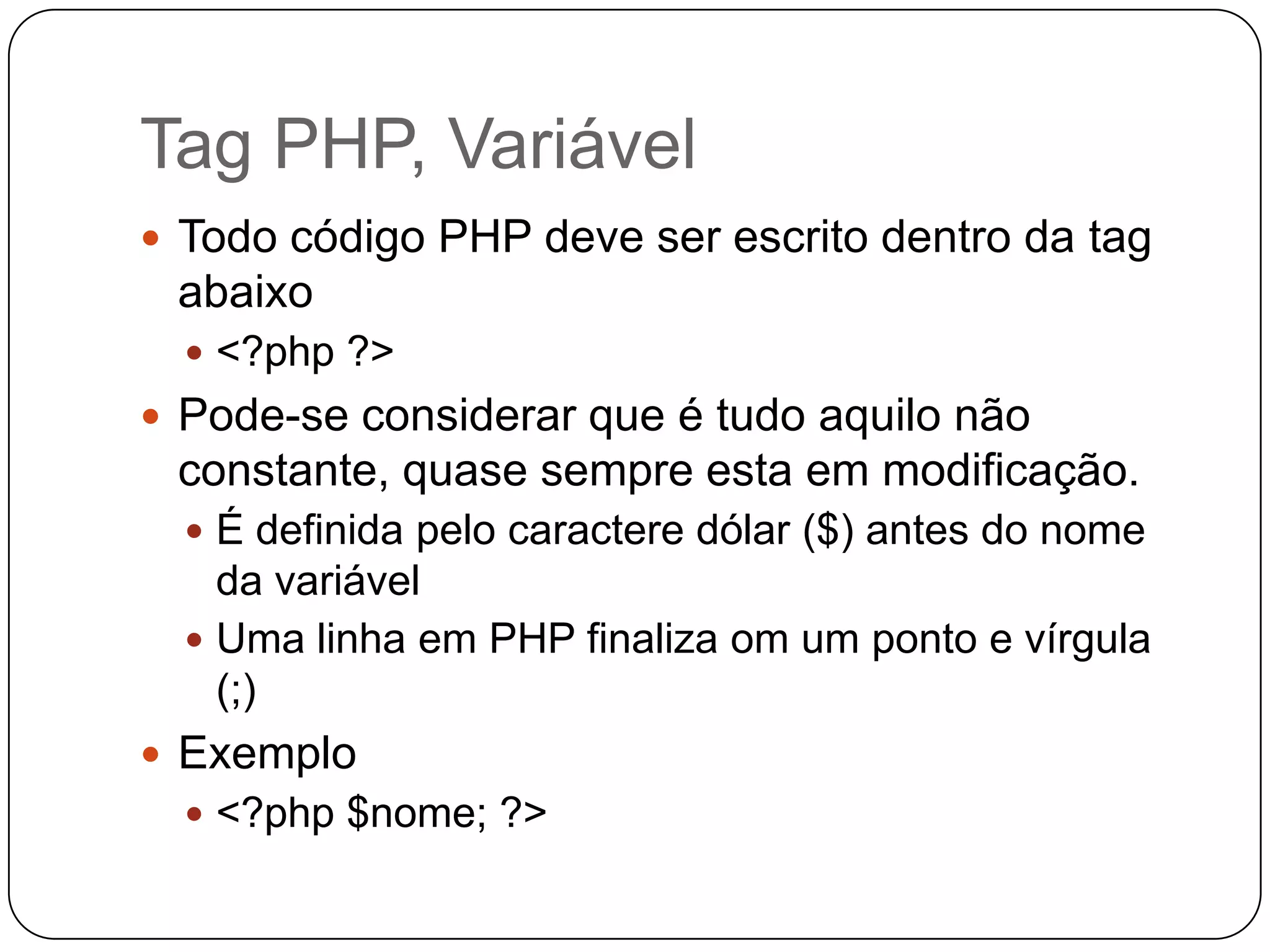 Tag PHP, Variável
 Todo código PHP deve ser escrito dentro da tag
 abaixo
   <?php ?>
 Pode-se considerar que é tudo aquilo não
 constante, quase sempre esta em modificação.
   É definida pelo caractere dólar ($) antes do nome
    da variável
   Uma linha em PHP finaliza om um ponto e vírgula
    (;)
 Exemplo
   <?php $nome; ?>
 