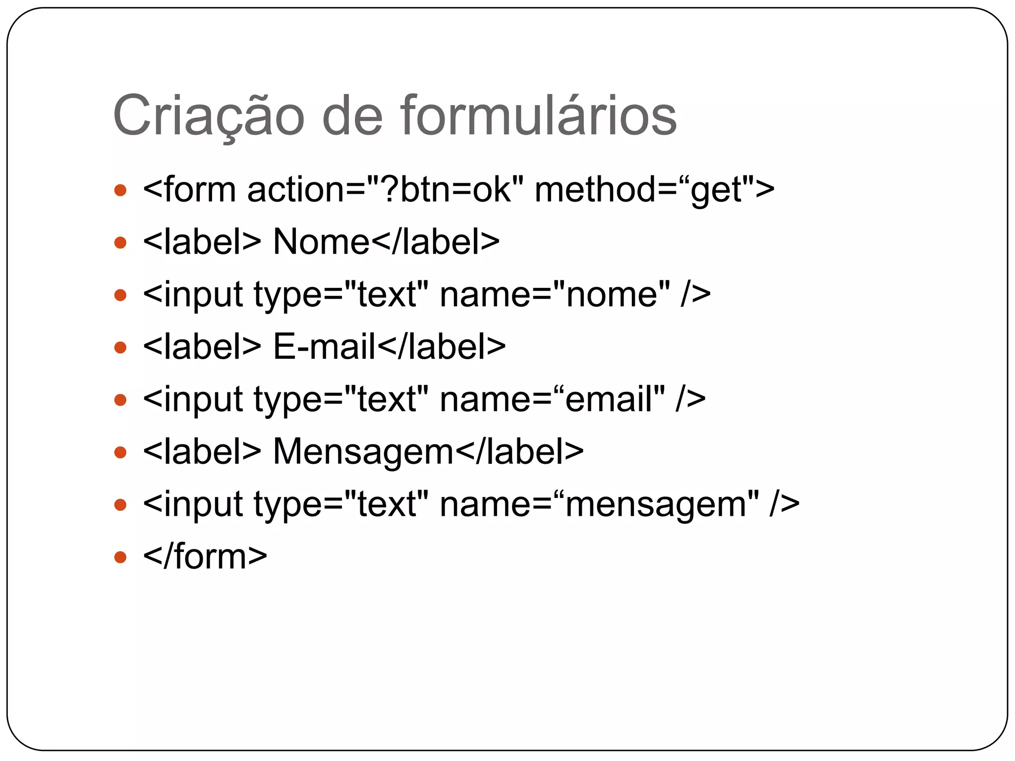 Criação de formulários
 <form action="?btn=ok" method=“get">
 <label> Nome</label>
 <input type="text" name="nome" />
 <label> E-mail</label>
 <input type="text" name=“email" />
 <label> Mensagem</label>
 <input type="text" name=“mensagem" />
 </form>
 