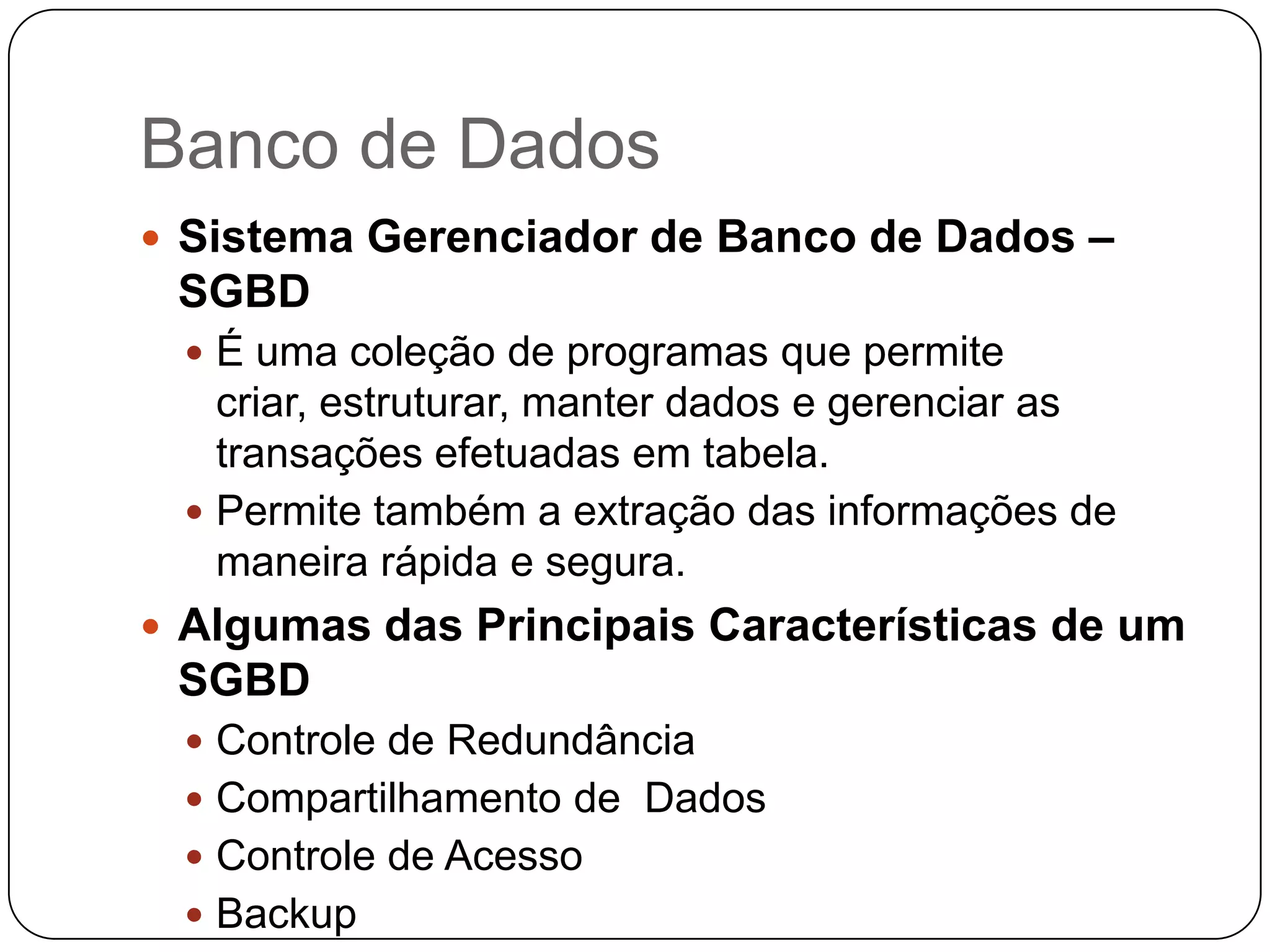 Banco de Dados
 Sistema Gerenciador de Banco de Dados –
 SGBD
  É uma coleção de programas que permite
   criar, estruturar, manter dados e gerenciar as
   transações efetuadas em tabela.
  Permite também a extração das informações de
   maneira rápida e segura.
 Algumas das Principais Características de um
 SGBD
  Controle de Redundância
  Compartilhamento de Dados
  Controle de Acesso
  Backup
 