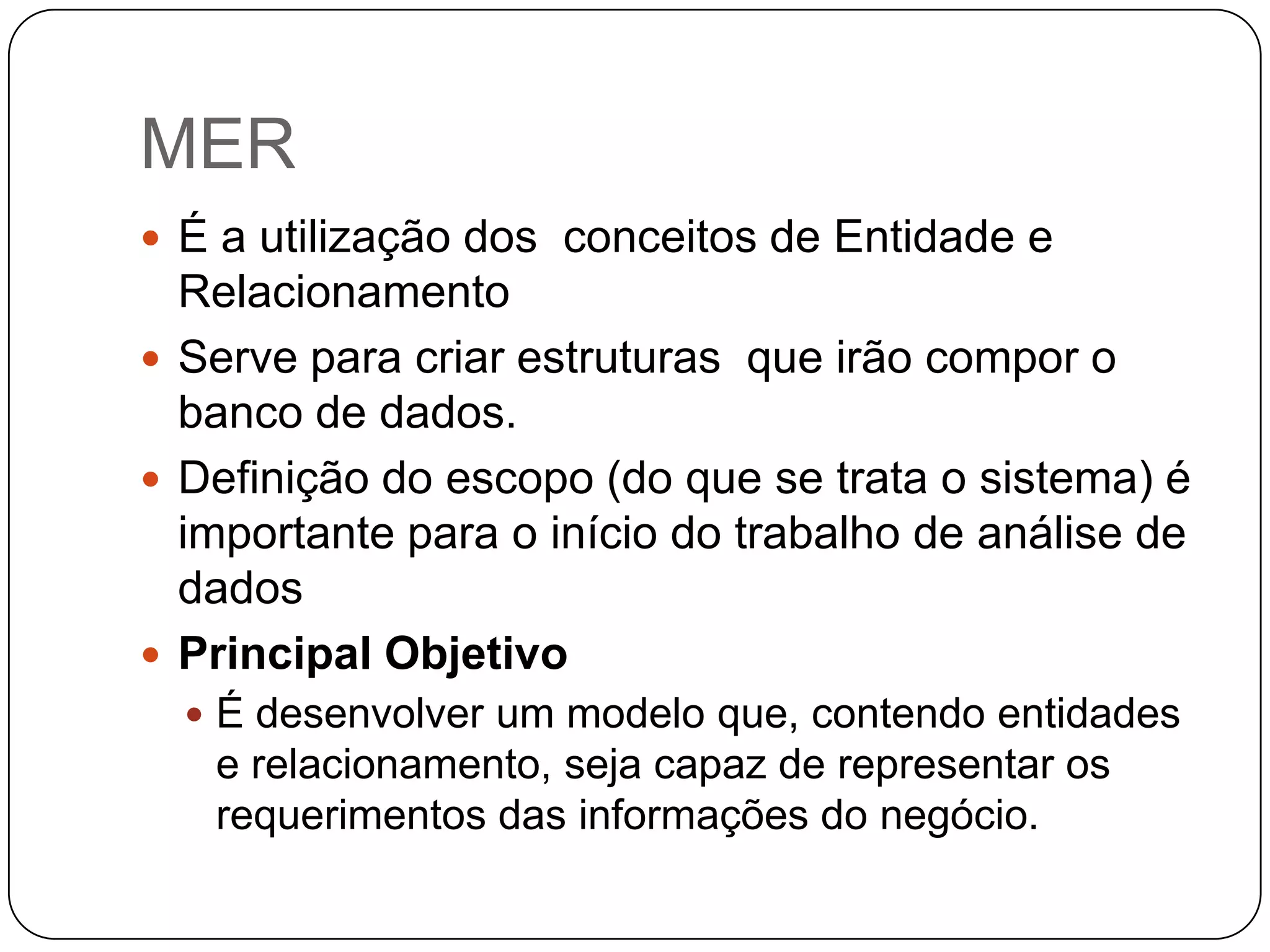 MER
 É a utilização dos conceitos de Entidade e
  Relacionamento
 Serve para criar estruturas que irão compor o
  banco de dados.
 Definição do escopo (do que se trata o sistema) é
  importante para o início do trabalho de análise de
  dados
 Principal Objetivo
   É desenvolver um modelo que, contendo entidades
   e relacionamento, seja capaz de representar os
   requerimentos das informações do negócio.
 