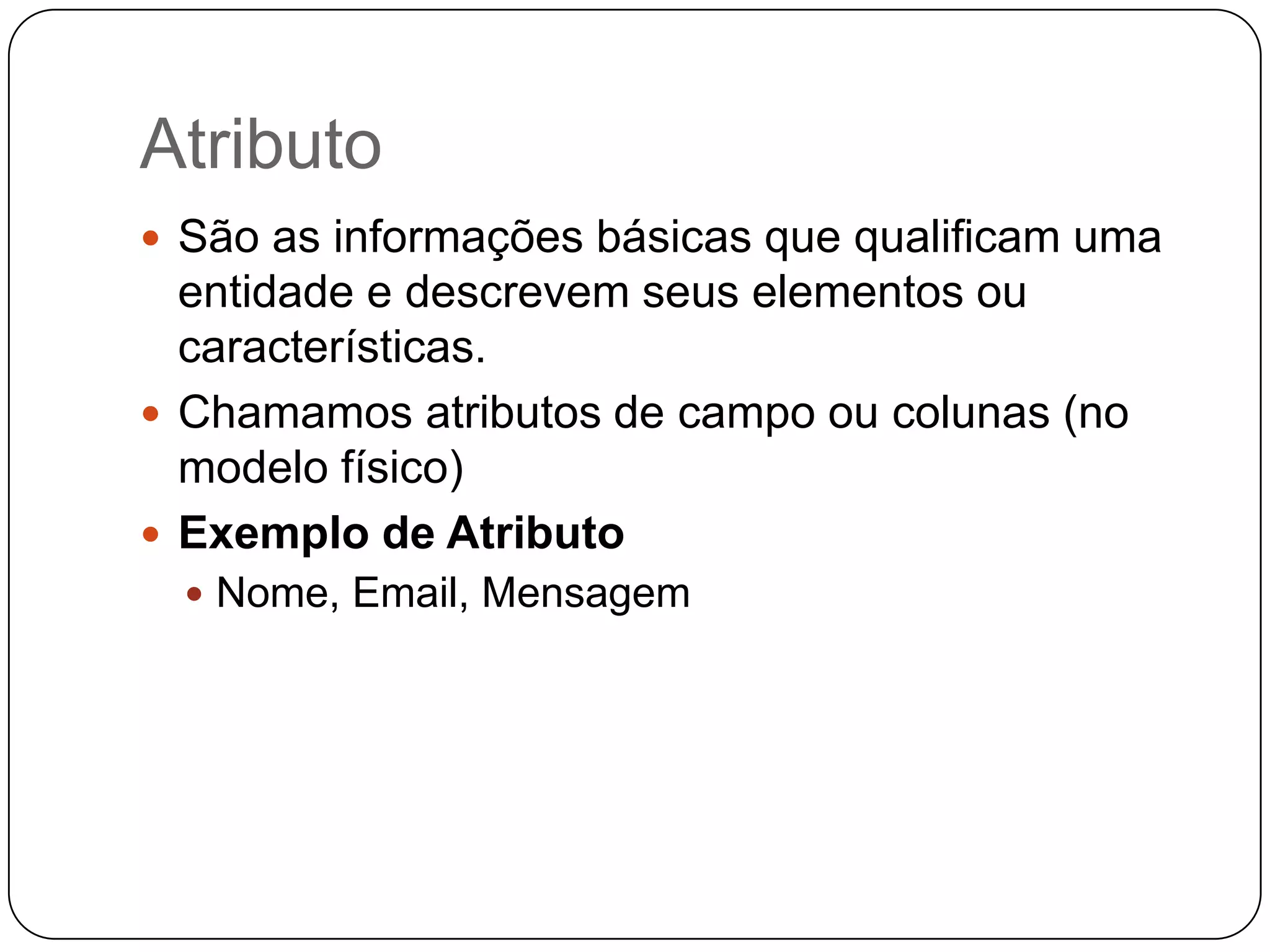 Atributo
 São as informações básicas que qualificam uma
  entidade e descrevem seus elementos ou
  características.
 Chamamos atributos de campo ou colunas (no
  modelo físico)
 Exemplo de Atributo
   Nome, Email, Mensagem
 