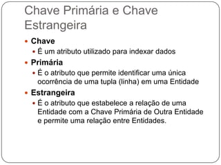 Chave Primária e Chave
Estrangeira
 Chave
   É um atributo utilizado para indexar dados
 Primária
   É o atributo que permite identificar uma única
   ocorrência de uma tupla (linha) em uma Entidade
 Estrangeira
   É o atributo que estabelece a relação de uma
   Entidade com a Chave Primária de Outra Entidade
   e permite uma relação entre Entidades.
 
