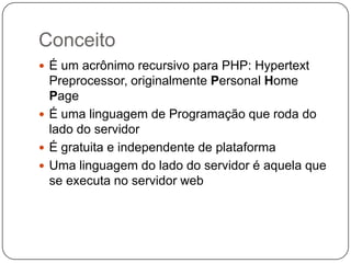 Conceito
 É um acrônimo recursivo para PHP: Hypertext
  Preprocessor, originalmente Personal Home
  Page
 É uma linguagem de Programação que roda do
  lado do servidor
 É gratuita e independente de plataforma
 Uma linguagem do lado do servidor é aquela que
  se executa no servidor web
 