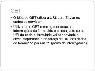 GET
 O Método GET utiliza a URL para Enviar os
  dados ao servidor.
 Utilizando o GET o navegador pega as
  informações do formulário e coloca junto com a
  URI de onde o formulário vai ser enviado e
  envia, separando o endereço da URI dos dados
  do formulário por um “?” (ponto de interrogação).
 