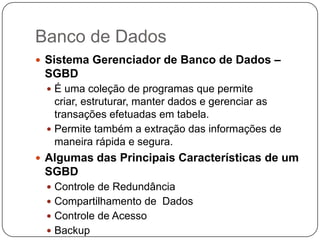 Banco de Dados
 Sistema Gerenciador de Banco de Dados –
 SGBD
  É uma coleção de programas que permite
   criar, estruturar, manter dados e gerenciar as
   transações efetuadas em tabela.
  Permite também a extração das informações de
   maneira rápida e segura.
 Algumas das Principais Características de um
 SGBD
  Controle de Redundância
  Compartilhamento de Dados
  Controle de Acesso
  Backup
 