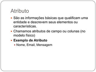 Atributo
 São as informações básicas que qualificam uma
  entidade e descrevem seus elementos ou
  características.
 Chamamos atributos de campo ou colunas (no
  modelo físico)
 Exemplo de Atributo
   Nome, Email, Mensagem
 
