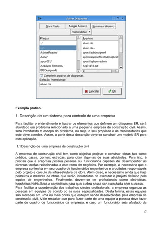 Exemplo prático

1. Descrição de um sistema para controle de uma empresa

Para facilitar o entendimento e ilustrar os elementos que definem um diagrama ER, será
abordado um problema relacionado a uma pequena empresa de construção civil. Assim,
será introduzido o escopo do problema, ou seja, o seu propósito e as necessidades que
este deve atender. Assim, a partir desta descrição deve-se construir um modelo ER para
esta aplicação.

1.1 Descrição de uma empresa de construção civil

A empresa de construção civil tem como objetivo projetar e construir obras tais como
prédios, casas, pontes, estradas, para citar algumas de suas atividades. Para isto, é
preciso que a empresa possua pessoas ou funcionários capazes de desempenhar as
diversas tarefas relacionadas a este ramo de negócios. Por exemplo, é necessário que a
empresa contenha em seu quadro de funcionários engenheiros e arquitetos responsáveis
pelo projeto e cálculo da infra-estrutura da obra. Além disso, é necessário ainda que haja
pedreiros e mestres de obras que serão incumbidos de executar o projeto definido pela
equipe de engenheiros. Finalmente, devem-se ter profissionais como eletricistas,
bombeiros hidráulicos e carpinteiros para que a obra possa ser executada com sucesso.
Para facilitar a coordenação dos trabalhos destes profissionais, a empresa organiza as
pessoas em equipes de acordo co as suas especialidades. Desta forma, estas equipes
são alocadas em uma ou mais obras que estejam sendo desenvolvidas pela empresa de
construção civil. Vale ressaltar que para fazer parte de uma equipe a pessoa deve fazer
parte do quadro de funcionários da empresa, e caso um funcionário seja afastado da

                                                                                       17
 