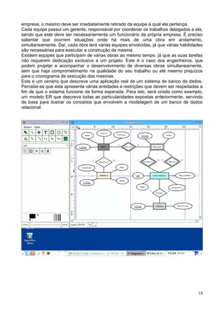 empresa, o mesmo deve ser imediatamente retirado da equipe à qual ele pertença.
Cada equipe possui um gerente, responsável por coordenar os trabalhos delegados a ela,
sendo que este deve ser necessariamente um funcionário da própria empresa. É preciso
salientar que ocorrem situações onde há mais de uma obra em andamento,
simultaneamente. Daí, cada obra terá várias equipes envolvidas, já que várias habilidades
são necessárias para executar a construção da mesma.
Existem equipes que participam de várias obras ao mesmo tempo, já que as suas tarefas
não requerem dedicação exclusiva a um projeto. Este é o caso dos engenheiros, que
podem projetar e acompanhar o desenvolvimento de diversas obras simultaneamente,
sem que haja comprometimento na qualidade do seu trabalho ou até mesmo prejuízos
para o cronograma de execução das mesmas.
Este é um cenário que descreve uma aplicação real de um sistema de banco de dados.
Percebe-se que este apresenta várias entidades e restrições que devem ser respeitadas a
fim de que o sistema funcione da forma esperada. Para isto, será criado como exemplo,
um modelo ER que descreva todas as particularidades expostas anteriormente, servindo
de base para ilustrar os conceitos que envolvem a modelagem de um banco de dados
relacional.




                                                                                      18
 
