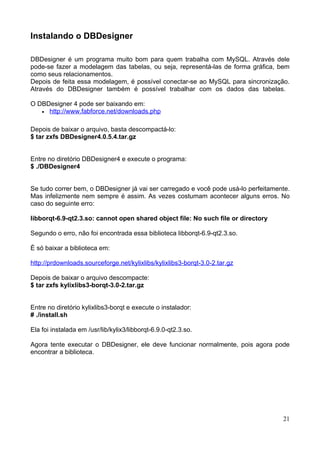 Instalando o DBDesigner

DBDesigner é um programa muito bom para quem trabalha com MySQL. Através dele
pode-se fazer a modelagem das tabelas, ou seja, representá-las de forma gráfica, bem
como seus relacionamentos.
Depois de feita essa modelagem, é possível conectar-se ao MySQL para sincronização.
Através do DBDesigner também é possível trabalhar com os dados das tabelas.

O DBDesigner 4 pode ser baixando em:
   • http://www.fabforce.net/downloads.php


Depois de baixar o arquivo, basta descompactá-lo:
$ tar zxfs DBDesigner4.0.5.4.tar.gz


Entre no diretório DBDesigner4 e execute o programa:
$ ./DBDesigner4


Se tudo correr bem, o DBDesigner já vai ser carregado e você pode usá-lo perfeitamente.
Mas infelizmente nem sempre é assim. As vezes costumam acontecer alguns erros. No
caso do seguinte erro:

libborqt-6.9-qt2.3.so: cannot open shared object file: No such file or directory

Segundo o erro, não foi encontrada essa biblioteca libborqt-6.9-qt2.3.so.

É só baixar a biblioteca em:

http://prdownloads.sourceforge.net/kylixlibs/kylixlibs3-borqt-3.0-2.tar.gz

Depois de baixar o arquivo descompacte:
$ tar zxfs kylixlibs3-borqt-3.0-2.tar.gz


Entre no diretório kylixlibs3-borqt e execute o instalador:
# ./install.sh

Ela foi instalada em /usr/lib/kylix3/libborqt-6.9.0-qt2.3.so.

Agora tente executar o DBDesigner, ele deve funcionar normalmente, pois agora pode
encontrar a biblioteca.




                                                                                    21
 
